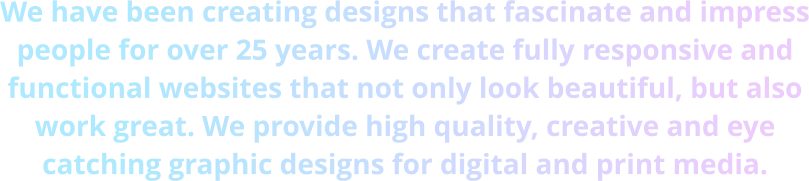 We have been creating designs that fascinate and impress people for over 25 years. We create fully responsive and functional websites that not only look beautiful, but also work great. We provide high quality, creative and eye catching graphic designs for digital and print media.