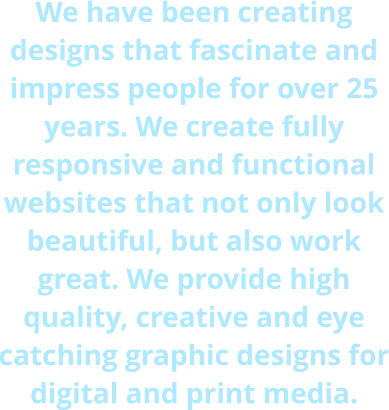 We have been creating designs that fascinate and impress people for over 25 years. We create fully responsive and functional websites that not only look beautiful, but also work great. We provide high quality, creative and eye catching graphic designs for digital and print media.