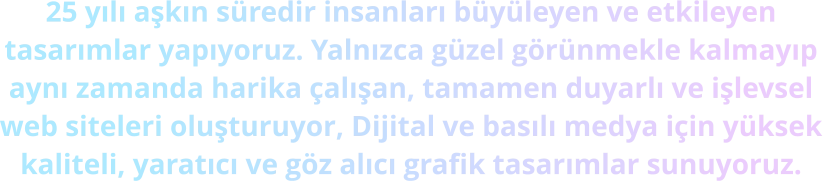 25 yılı aşkın süredir insanları büyüleyen ve etkileyen tasarımlar yapıyoruz. Yalnızca güzel görünmekle kalmayıp aynı zamanda harika çalışan, tamamen duyarlı ve işlevsel web siteleri oluşturuyor, Dijital ve basılı medya için yüksek kaliteli, yaratıcı ve göz alıcı grafik tasarımlar sunuyoruz.