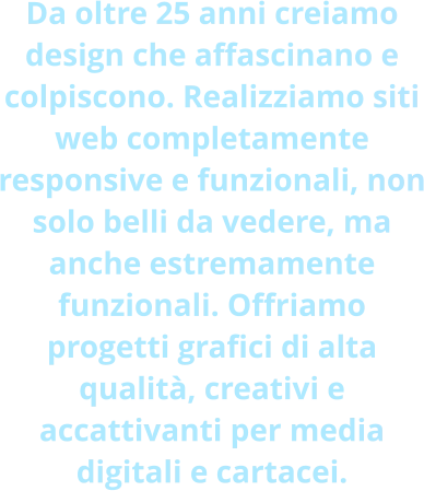 Da oltre 25 anni creiamo design che affascinano e colpiscono. Realizziamo siti web completamente responsive e funzionali, non solo belli da vedere, ma anche estremamente funzionali. Offriamo progetti grafici di alta qualità, creativi e accattivanti per media digitali e cartacei.